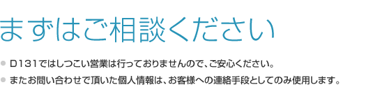 まずはご相談ください。D131ではしつこい営業は行っておりませんので、ご安心ください。またお問い合わせで頂いた個人情報は、お客様への連絡手段としてのみ使用します。